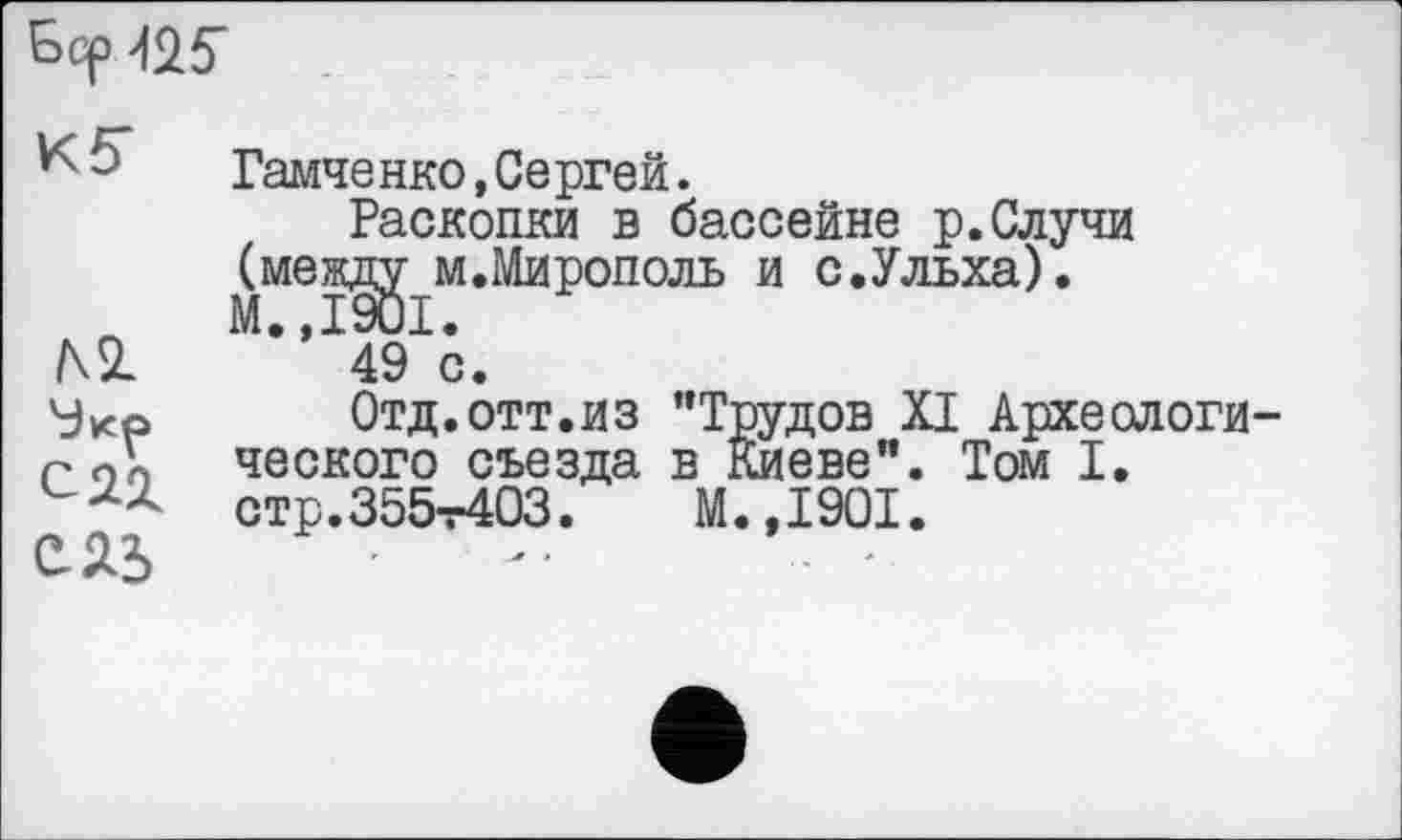 ﻿Бер №
К5"
/\SL
ЄЯ5
Гамченко,Сергей.
Раскопки в бассейне р.Случи (между м.Мирополь и с.Ульха). М.,1901.
49 с.
Отд.отт.из "Трудов XI Археологического съезда в Киеве”. Том I. стр.355т403.	М.,1901.